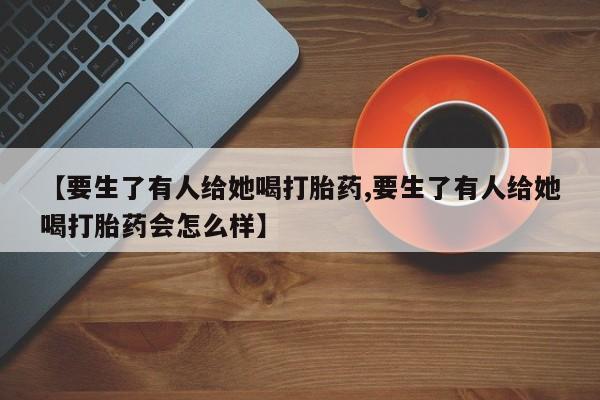 打胎药私人微信购买【要生了有人给她喝打胎药,要生了有人给她喝打胎药会怎么样】