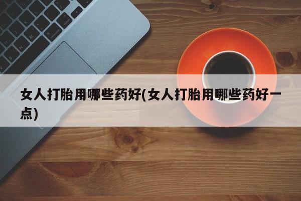 打胎药私人微信购买女人打胎用哪些药好(女人打胎用哪些药好一点)