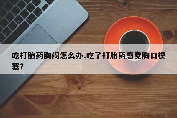打胎药私人微信购买吃打胎药胸闷怎么办.吃了打胎药感觉胸口梗塞？