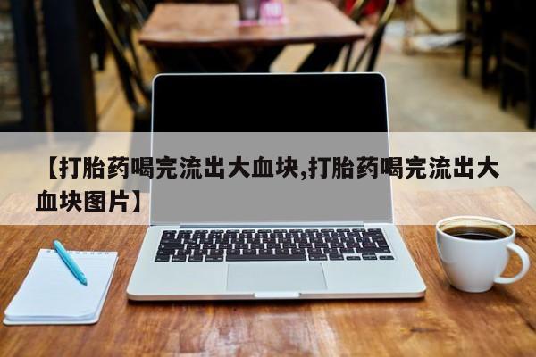 打胎药私人微信购买【打胎药喝完流出大血块,打胎药喝完流出大血块图片】
