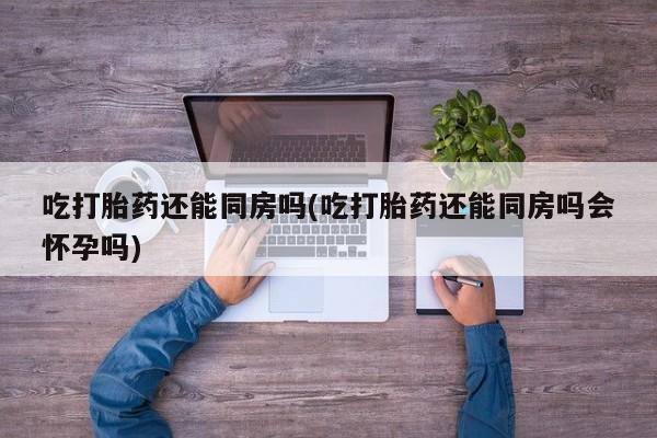 打胎药私人微信购买吃打胎药还能同房吗(吃打胎药还能同房吗会怀孕吗)