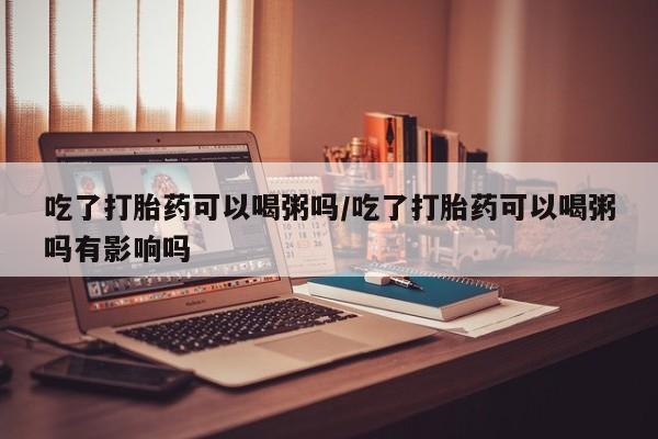 打胎药私人微信购买吃了打胎药可以喝粥吗/吃了打胎药可以喝粥吗有影响吗