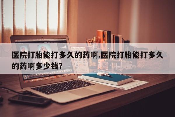 打胎药私人微信购买医院打胎能打多久的药啊.医院打胎能打多久的药啊多少钱？