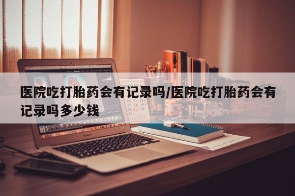 打胎药私人微信购买医院吃打胎药会有记录吗/医院吃打胎药会有记录吗多少钱