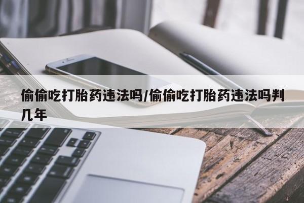 打胎药私人微信购买偷偷吃打胎药违法吗/偷偷吃打胎药违法吗判几年