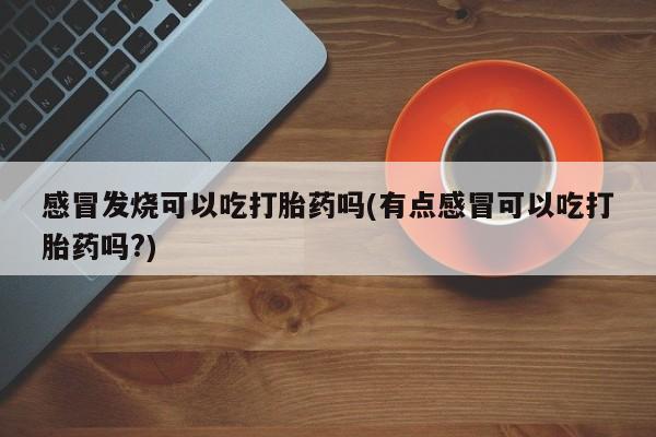 打胎药私人微信购买感冒发烧可以吃打胎药吗(有点感冒可以吃打胎药吗?)
