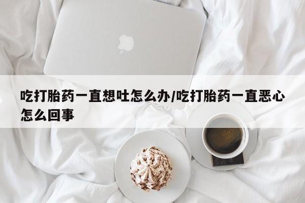 打胎药私人微信购买吃打胎药一直想吐怎么办/吃打胎药一直恶心怎么回事