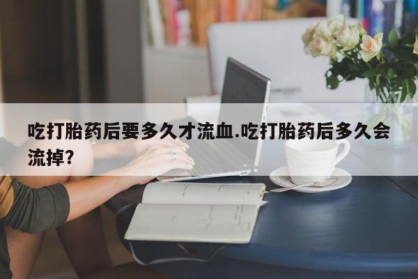 打胎药私人微信购买吃打胎药后要多久才流血.吃打胎药后多久会流掉？