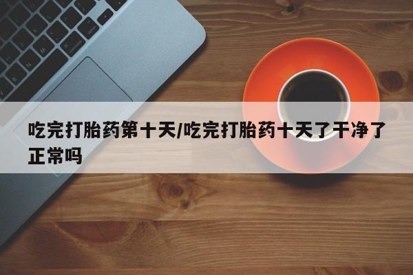 打胎药私人微信购买吃完打胎药第十天/吃完打胎药十天了干净了正常吗