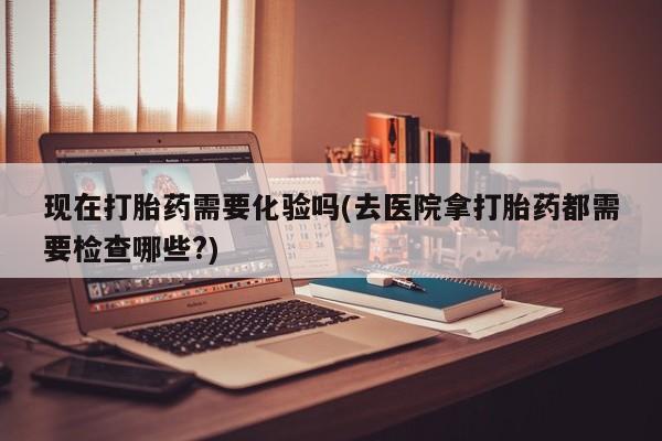 打胎药私人微信购买现在打胎药需要化验吗(去医院拿打胎药都需要检查哪些?)
