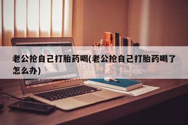 打胎药私人微信购买老公抢自己打胎药喝(老公抢自己打胎药喝了怎么办)