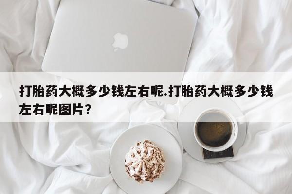打胎药私人微信购买打胎药大概多少钱左右呢.打胎药大概多少钱左右呢图片？