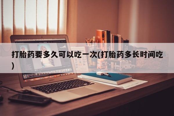 打胎药私人微信购买打胎药要多久可以吃一次(打胎药多长时间吃)