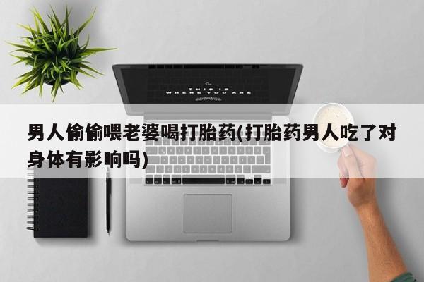 打胎药私人微信购买男人偷偷喂老婆喝打胎药(打胎药男人吃了对身体有影响吗)
