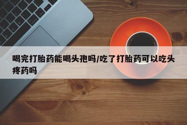 打胎药私人微信购买喝完打胎药能喝头孢吗/吃了打胎药可以吃头疼药吗