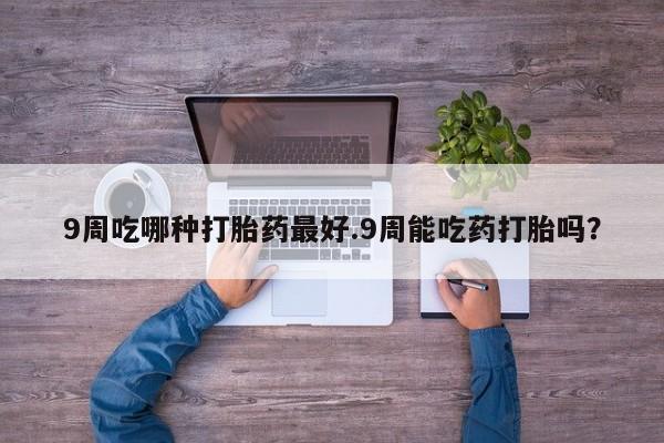 打胎药私人微信购买9周吃哪种打胎药最好.9周能吃药打胎吗？
