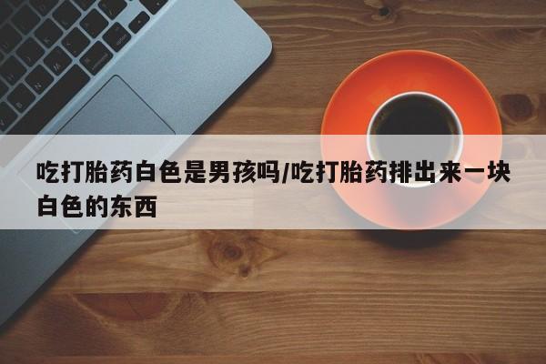 打胎药私人微信购买吃打胎药白色是男孩吗/吃打胎药排出来一块白色的东西