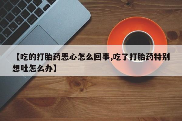 打胎药私人微信购买【吃的打胎药恶心怎么回事,吃了打胎药特别想吐怎么办】