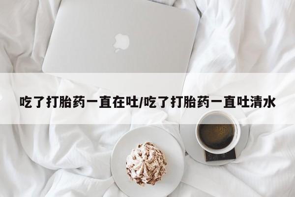打胎药私人微信购买吃了打胎药一直在吐/吃了打胎药一直吐清水