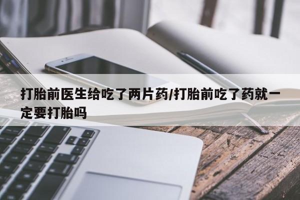 打胎药私人微信购买打胎前医生给吃了两片药/打胎前吃了药就一定要打胎吗