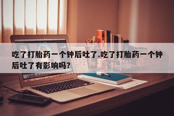 打胎药私人微信购买吃了打胎药一个钟后吐了.吃了打胎药一个钟后吐了有影响吗？