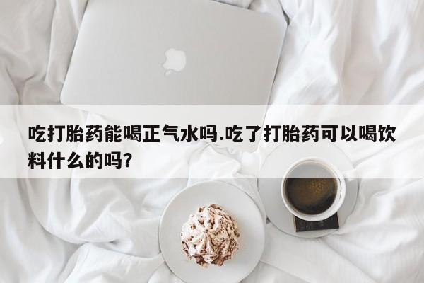打胎药私人微信购买吃打胎药能喝正气水吗.吃了打胎药可以喝饮料什么的吗？