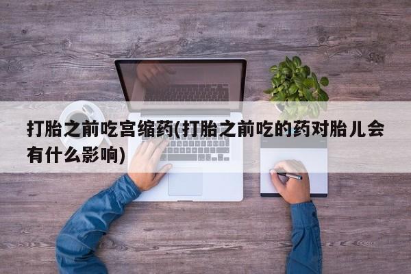 打胎药私人微信购买打胎之前吃宫缩药(打胎之前吃的药对胎儿会有什么影响)