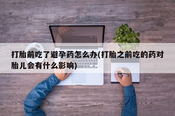 打胎药私人微信购买打胎前吃了避孕药怎么办(打胎之前吃的药对胎儿会有什么影响)