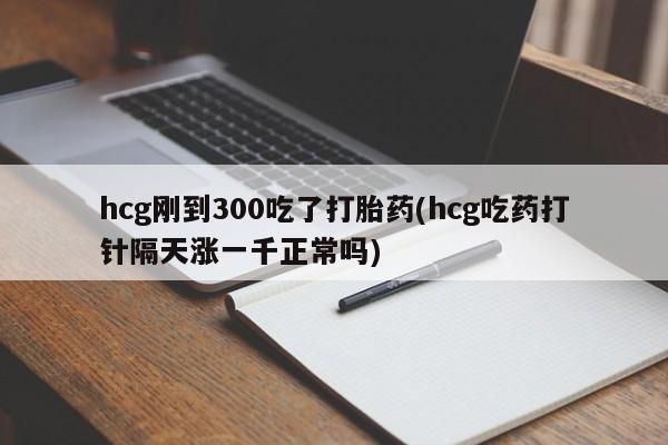 打胎药私人微信购买hcg刚到300吃了打胎药(hcg吃药打针隔天涨一千正常吗)