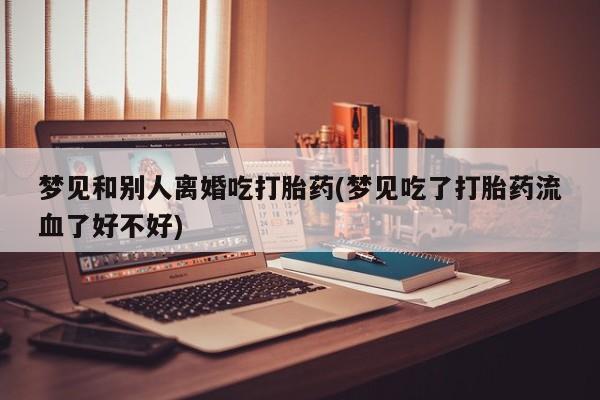 打胎药私人微信购买梦见和别人离婚吃打胎药(梦见吃了打胎药流血了好不好)