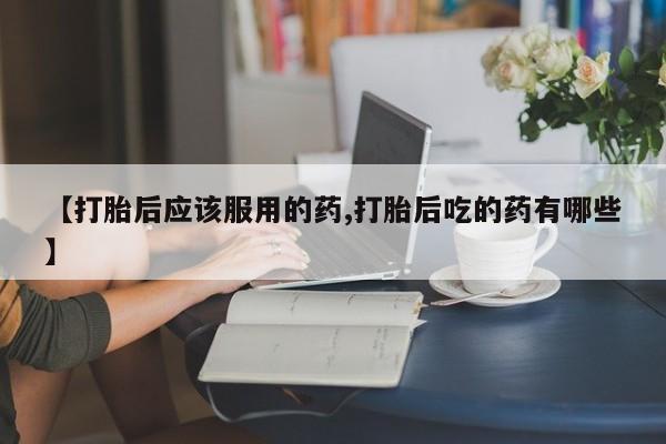 打胎药私人微信购买【打胎后应该服用的药,打胎后吃的药有哪些】
