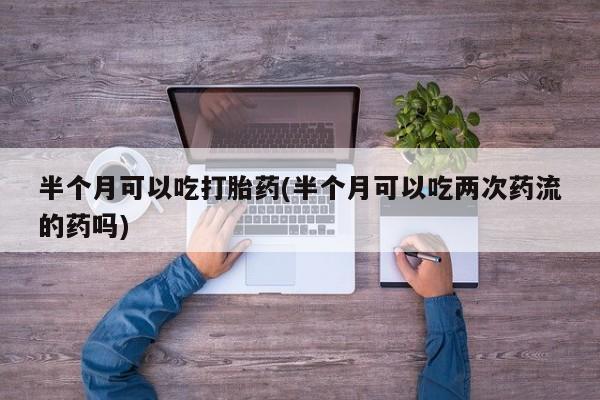 打胎药私人微信购买半个月可以吃打胎药(半个月可以吃两次药流的药吗)