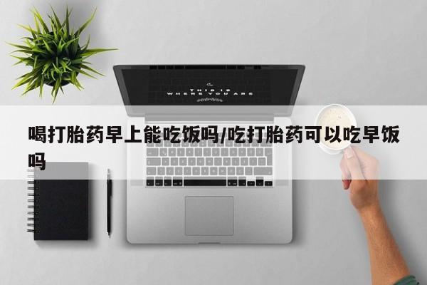打胎药私人微信购买喝打胎药早上能吃饭吗/吃打胎药可以吃早饭吗