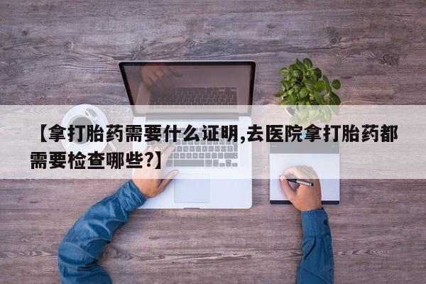 打胎药私人微信购买【拿打胎药需要什么证明,去医院拿打胎药都需要检查哪些?】