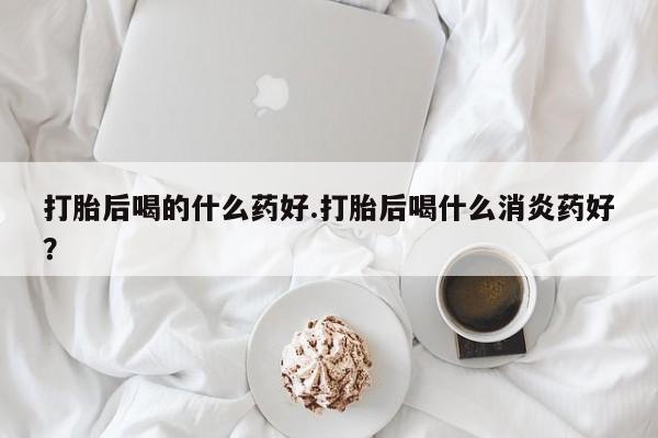 打胎药私人微信购买打胎后喝的什么药好.打胎后喝什么消炎药好？