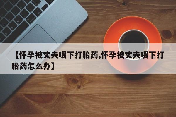打胎药私人微信购买【怀孕被丈夫喂下打胎药,怀孕被丈夫喂下打胎药怎么办】