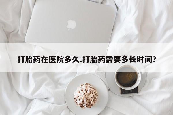 打胎药私人微信购买打胎药在医院多久.打胎药需要多长时间？