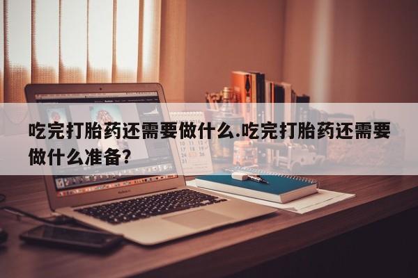 打胎药私人微信购买吃完打胎药还需要做什么.吃完打胎药还需要做什么准备？