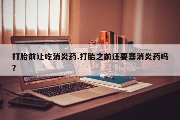 打胎药私人微信购买打胎前让吃消炎药.打胎之前还要塞消炎药吗？