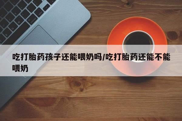 打胎药私人微信购买吃打胎药孩子还能喂奶吗/吃打胎药还能不能喂奶