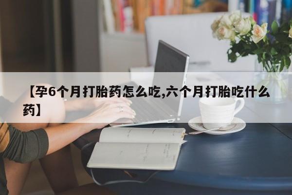 打胎药私人微信购买【孕6个月打胎药怎么吃,六个月打胎吃什么药】