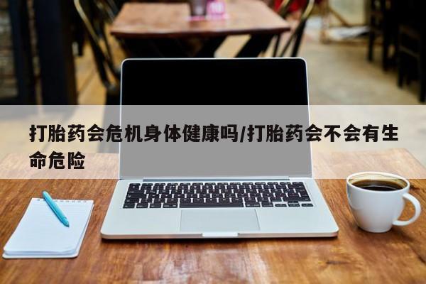 打胎药私人微信购买打胎药会危机身体健康吗/打胎药会不会有生命危险