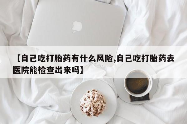 打胎药私人微信购买【自己吃打胎药有什么风险,自己吃打胎药去医院能检查出来吗】