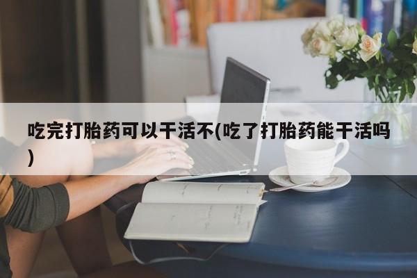 打胎药私人微信购买吃完打胎药可以干活不(吃了打胎药能干活吗)