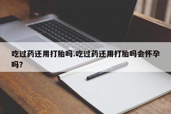 打胎药私人微信购买吃过药还用打胎吗.吃过药还用打胎吗会怀孕吗？