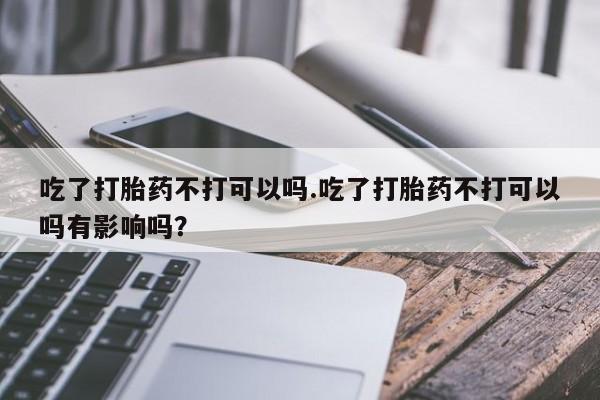 打胎药私人微信购买吃了打胎药不打可以吗.吃了打胎药不打可以吗有影响吗？