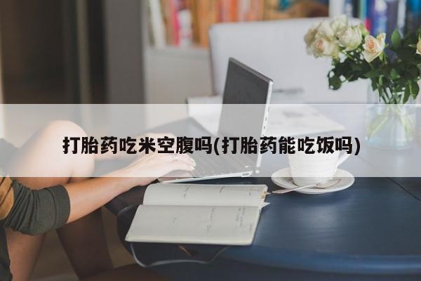 打胎药私人微信购买打胎药吃米空腹吗(打胎药能吃饭吗)