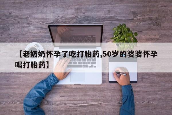 打胎药私人微信购买【老奶奶怀孕了吃打胎药,50岁的婆婆怀孕喝打胎药】