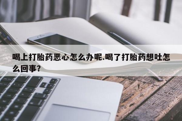 打胎药私人微信购买喝上打胎药恶心怎么办呢.喝了打胎药想吐怎么回事？