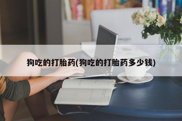 打胎药私人微信购买狗吃的打胎药(狗吃的打胎药多少钱)
